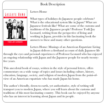 Book Description
￼
Letters Home

What types of holidays do Japanese people celebrate? What is the educational system like in Japan? What are Japanese festivals like? What are some of the customs and traditions of the Japanese people? Professor Todd Jay Leonard, writing from the perspective of living and working in Japan, provides in this fascinating book the answers to these and many other questions.
 
Letters Home: Musings of an American Expatriate Living in Japan delivers a firsthand account of daily Japanese life through the eyes and personal experiences of Professor Leonard who has enjoyed an ongoing relationship with Japan and the Japanese people for nearly twenty-five years. 

This anecdotal book of essays, written in the style of personal letters, offers commentary on a wide range of topics and issues including culture, history, education, language, society, and religion of modern Japan from the point-of-view of an American expatriate who has made Japan his home. 

The author’s friendly, down-to-earth, yet authoritative, style of writing will transport you to modern Japan, where you will learn about the customs and traditions of this most fascinating country. This book can be enjoyed by anyone who has an interest in learning about Japan and its people.
